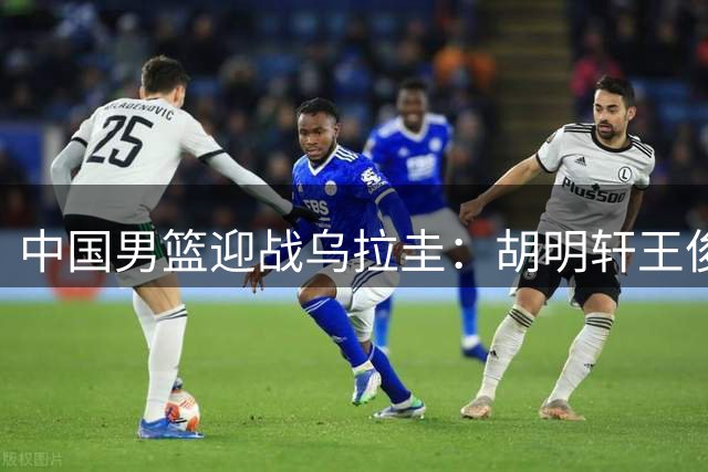 中国男篮迎战乌拉圭：胡明轩王俊杰归队，内线轮换成焦点