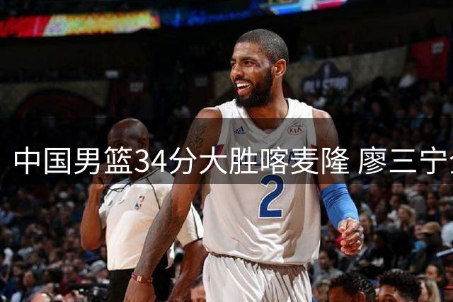 中国男篮34分大胜喀麦隆 廖三宁全能表现碾压NBA新秀