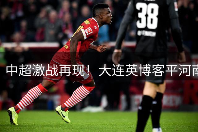 中超激战再现！大连英博客平河南 18岁小将惊艳破门拯救球队