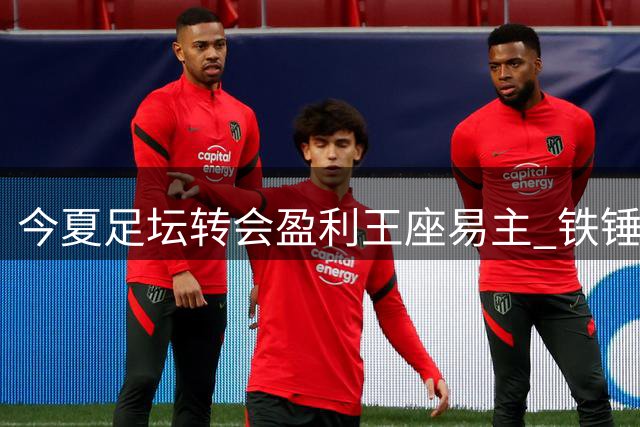 今夏足坛转会盈利王座易主 铁锤帮1.39亿英镑领跑欧洲