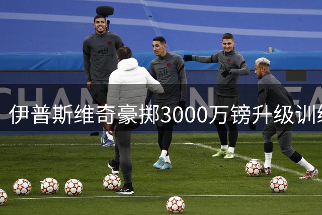 伊普斯维奇豪掷3000万镑升级训练基地 引入尿液监测等高科技设施