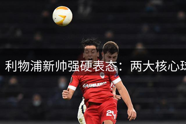 利物浦新帅强硬表态：两大核心球员非卖品 将重点补强后防