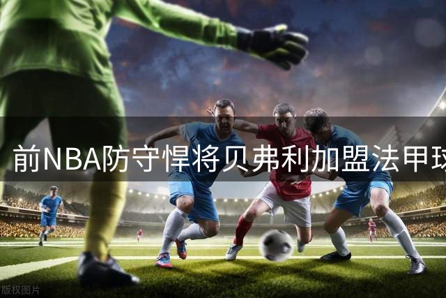 前NBA防守悍将贝弗利加盟法甲球队 职业生涯步入尾声？