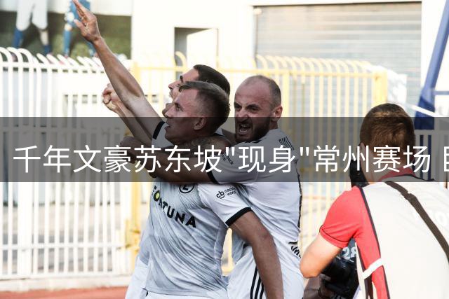 千年文豪苏东坡"现身"常州赛场 巨型诗词Tifo引爆文化共鸣