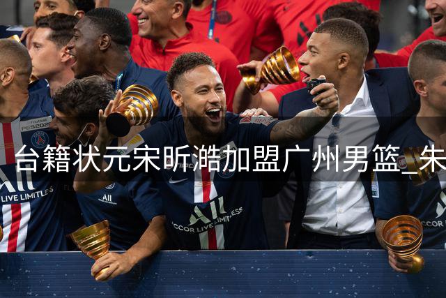 台籍状元宋昕澔加盟广州男篮 朱彦硕盛赞其双能卫潜力