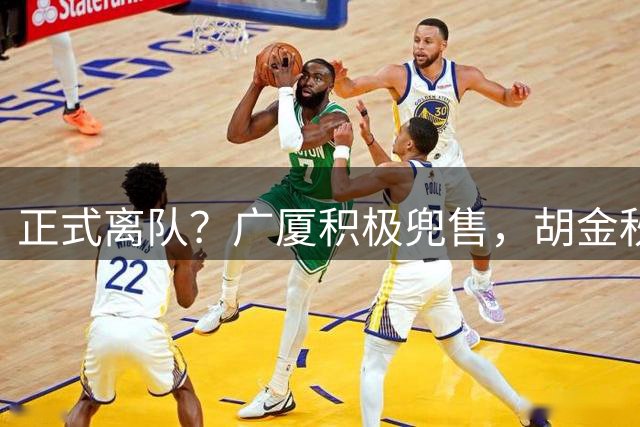 正式离队？广厦积极兜售，胡金秋仅剩2下家，600万+近1亿转会费