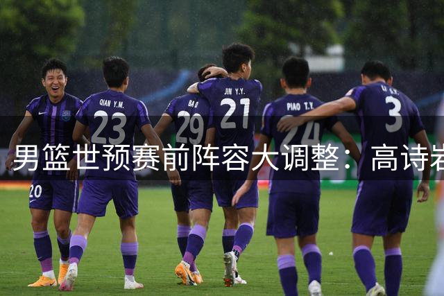 男篮世预赛前阵容大调整：高诗岩冯傲离队 胡明轩火线归队