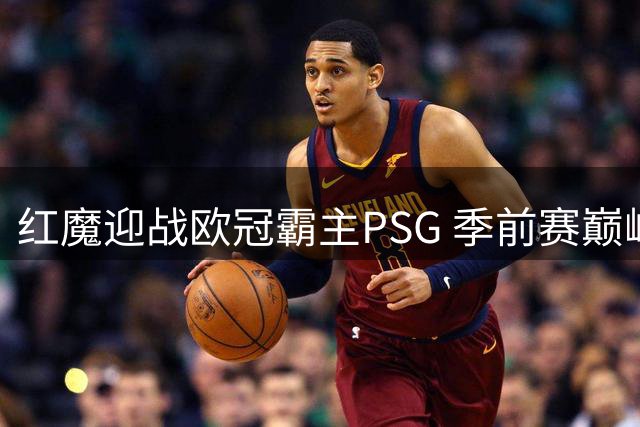 红魔迎战欧冠霸主PSG 季前赛巅峰对决引爆北欧