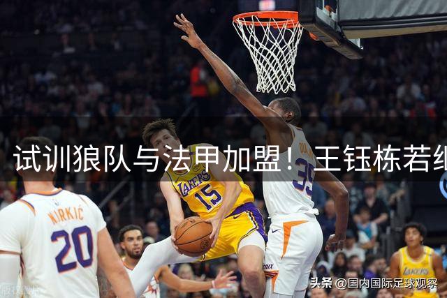试训狼队与法甲加盟！王钰栋若继续如此，将面临国足核心地位的挑战