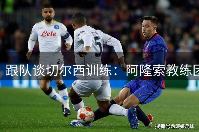 跟队谈切尔西训练：阿隆索教练团队庞大，对所有球员一视同仁
