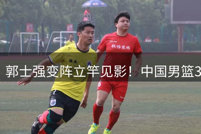 郭士强变阵立竿见影！中国男篮34分狂胜喀麦隆创赛季最佳表现