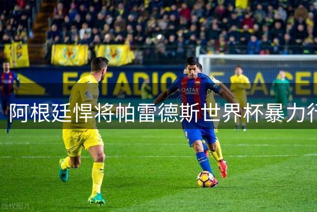阿根廷悍将帕雷德斯世界杯暴力行为引全球足坛震怒