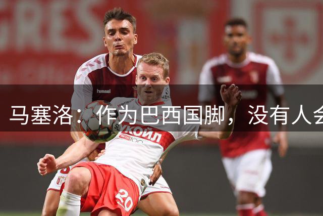 马塞洛：作为巴西国脚，没有人会感谢我们的付出