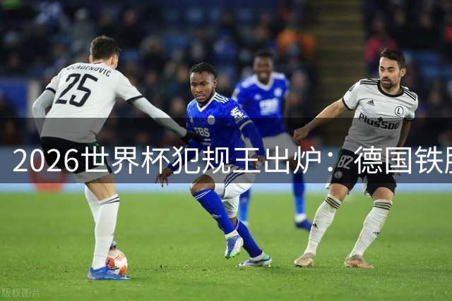 2026世界杯犯规王出炉：德国铁腰独占榜首 西蒙尼之子紧随其后
