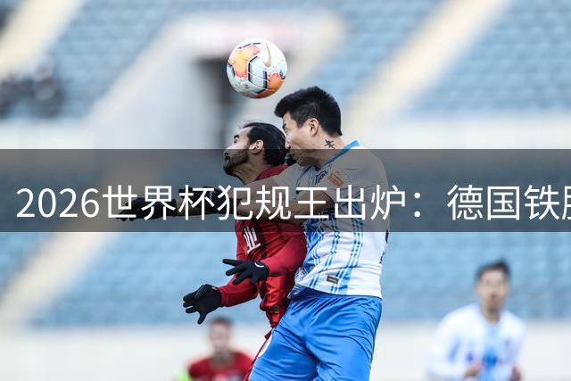 2026世界杯犯规王出炉：德国铁腰独占榜首 西蒙尼之子紧随其后